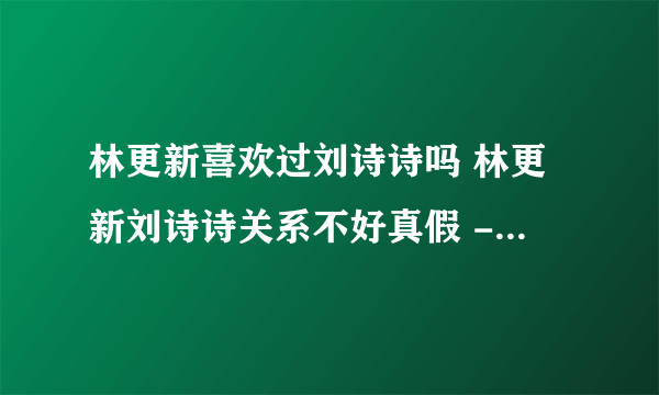 林更新喜欢过刘诗诗吗 林更新刘诗诗关系不好真假 - 知性网