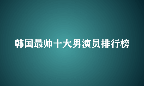 韩国最帅十大男演员排行榜