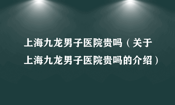 上海九龙男子医院贵吗（关于上海九龙男子医院贵吗的介绍）