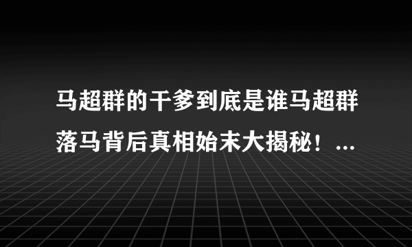 马超群的干爹到底是谁马超群落马背后真相始末大揭秘！_马超群的干爹