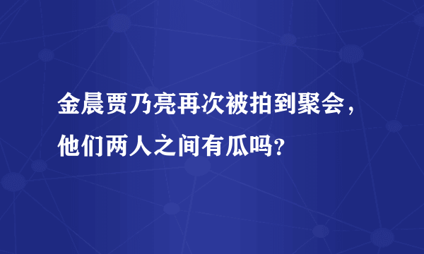 金晨贾乃亮再次被拍到聚会，他们两人之间有瓜吗？