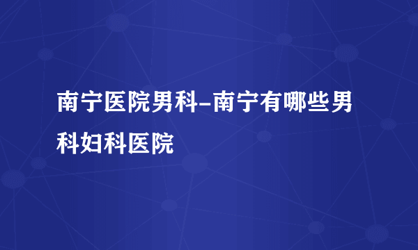 南宁医院男科-南宁有哪些男科妇科医院