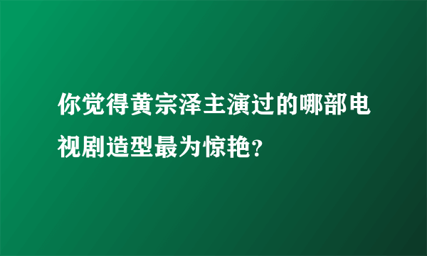 你觉得黄宗泽主演过的哪部电视剧造型最为惊艳？