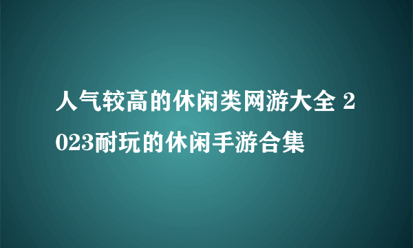 人气较高的休闲类网游大全 2023耐玩的休闲手游合集