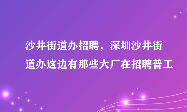 沙井街道办招聘，深圳沙井街道办这边有那些大厂在招聘普工