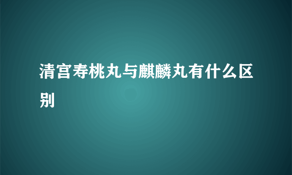 清宫寿桃丸与麒麟丸有什么区别