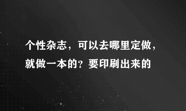 个性杂志，可以去哪里定做，就做一本的？要印刷出来的