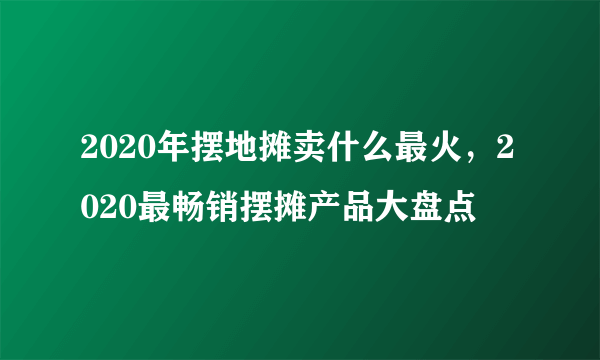 2020年摆地摊卖什么最火，2020最畅销摆摊产品大盘点