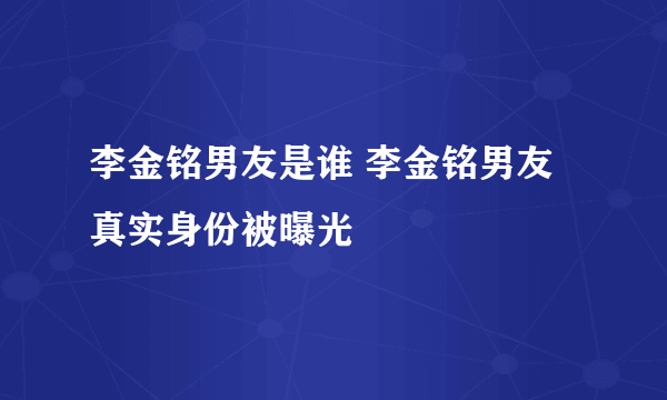 李金铭男友是谁 李金铭男友真实身份被曝光