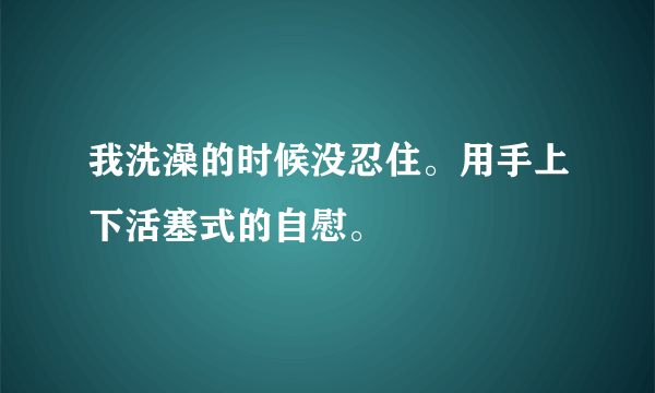 我洗澡的时候没忍住。用手上下活塞式的自慰。