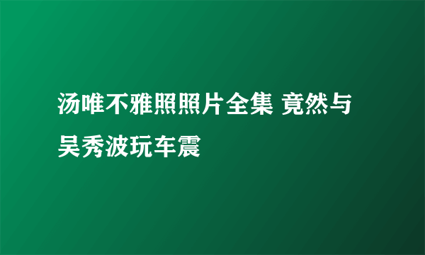 汤唯不雅照照片全集 竟然与吴秀波玩车震