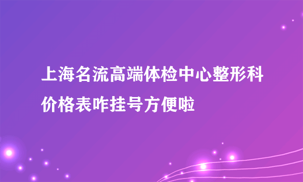 上海名流高端体检中心整形科价格表咋挂号方便啦