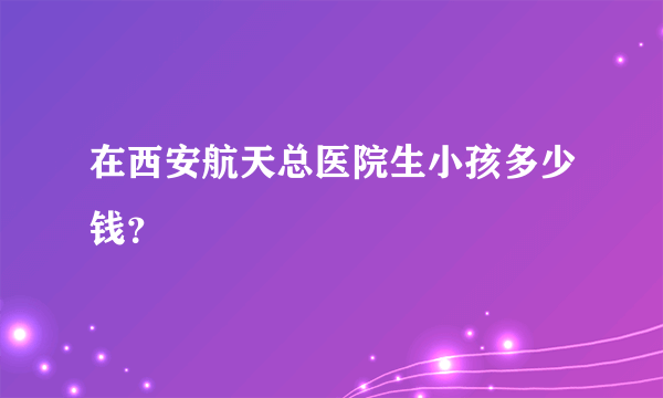 在西安航天总医院生小孩多少钱？