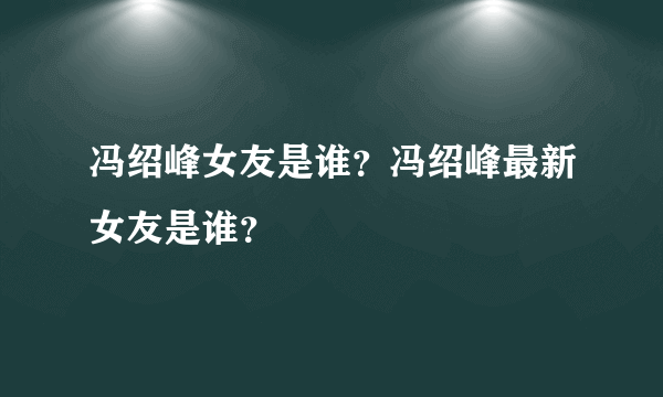 冯绍峰女友是谁？冯绍峰最新女友是谁？