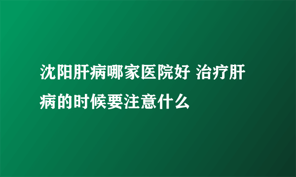 沈阳肝病哪家医院好 治疗肝病的时候要注意什么