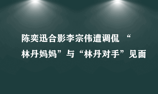 陈奕迅合影李宗伟遭调侃 “林丹妈妈”与“林丹对手”见面