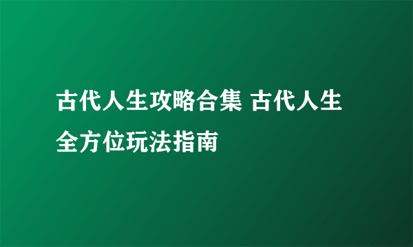 古代人生攻略合集 古代人生全方位玩法指南