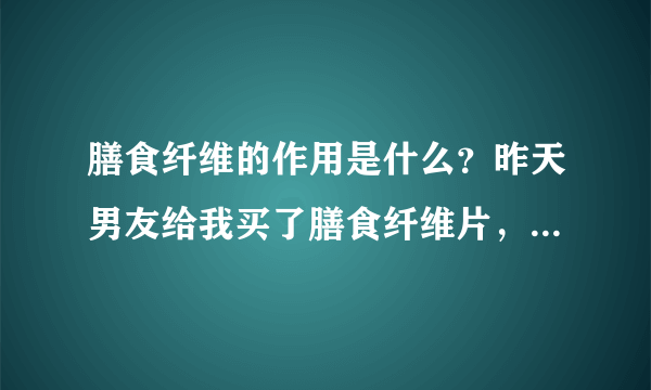 膳食纤维的作用是什么？昨天男友给我买了膳食纤维片，我想问一下膳食纤维的作用是什么？