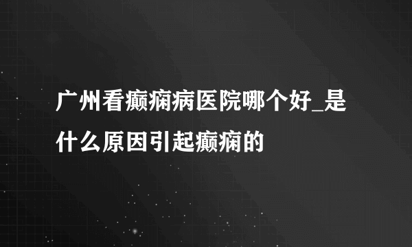 广州看癫痫病医院哪个好_是什么原因引起癫痫的