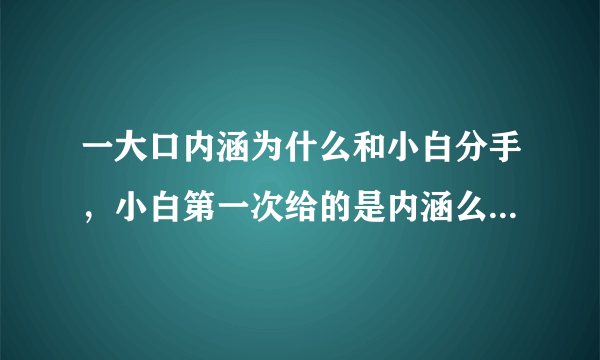 一大口内涵为什么和小白分手，小白第一次给的是内涵么，帮忙简单描述一下