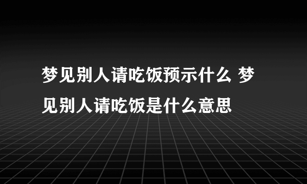 梦见别人请吃饭预示什么 梦见别人请吃饭是什么意思