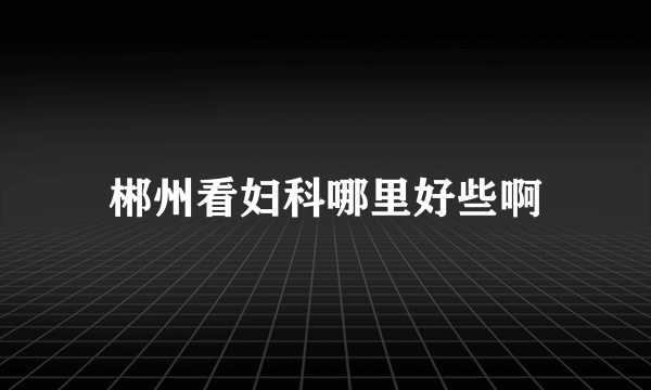 郴州看妇科哪里好些啊