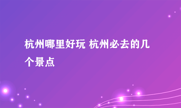 杭州哪里好玩 杭州必去的几个景点