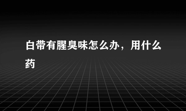 白带有腥臭味怎么办，用什么药