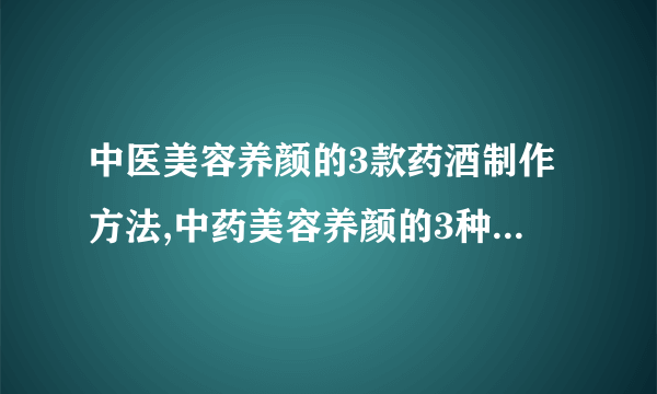 中医美容养颜的3款药酒制作方法,中药美容养颜的3种经典配方,具有美白护肤功效的6种中药材