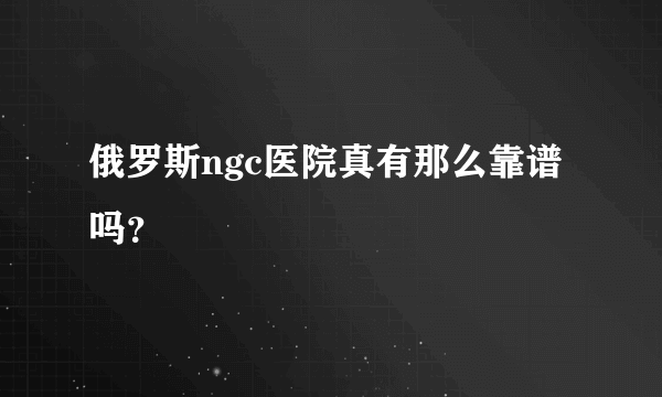 俄罗斯ngc医院真有那么靠谱吗？