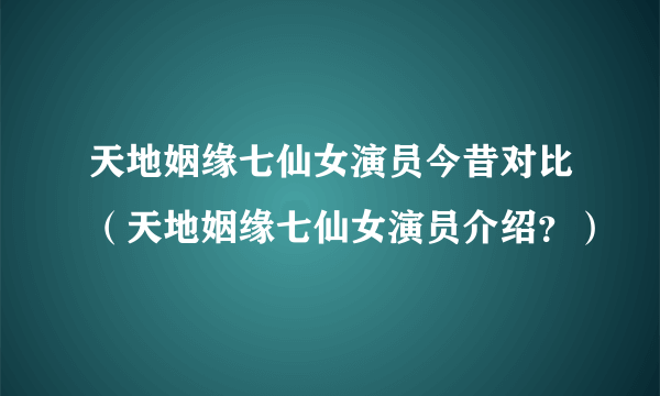 天地姻缘七仙女演员今昔对比（天地姻缘七仙女演员介绍？）