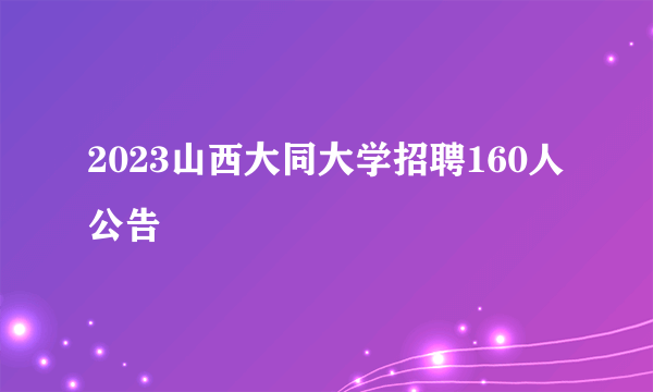 2023山西大同大学招聘160人公告