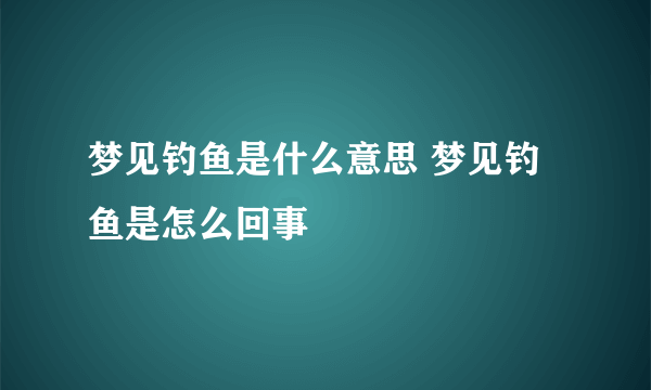 梦见钓鱼是什么意思 梦见钓鱼是怎么回事