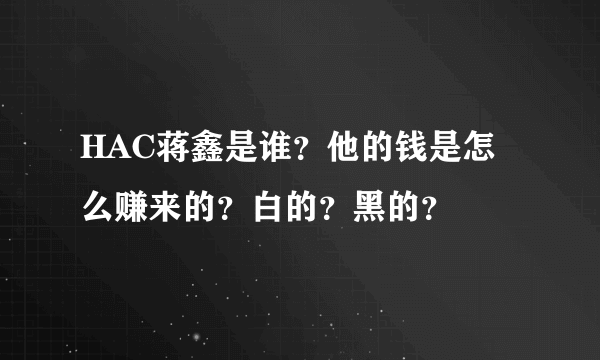 HAC蒋鑫是谁？他的钱是怎么赚来的？白的？黑的？