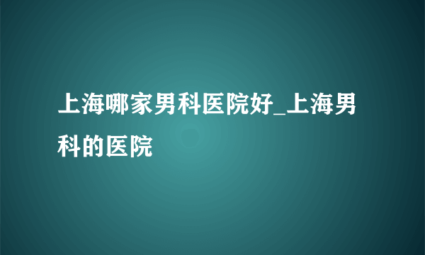 上海哪家男科医院好_上海男科的医院