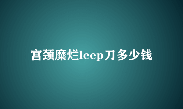 宫颈糜烂leep刀多少钱