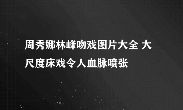 周秀娜林峰吻戏图片大全 大尺度床戏令人血脉喷张