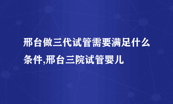 邢台做三代试管需要满足什么条件,邢台三院试管婴儿