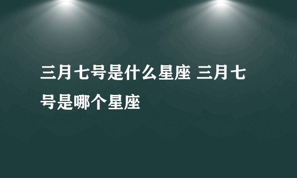 三月七号是什么星座 三月七号是哪个星座