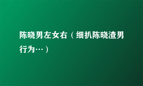 陈晓男左女右（细扒陈晓渣男行为…）