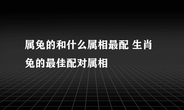 属兔的和什么属相最配 生肖兔的最佳配对属相