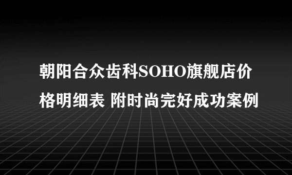 朝阳合众齿科SOHO旗舰店价格明细表 附时尚完好成功案例