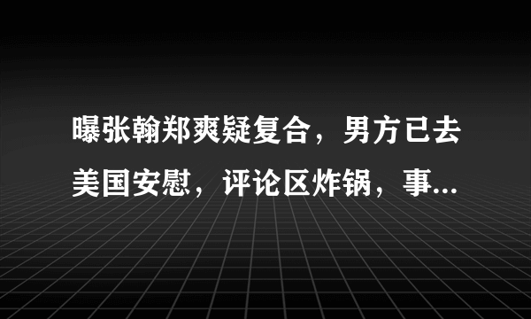 曝张翰郑爽疑复合，男方已去美国安慰，评论区炸锅，事实到底时怎么回事呢？