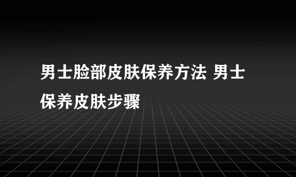 男士脸部皮肤保养方法 男士保养皮肤步骤