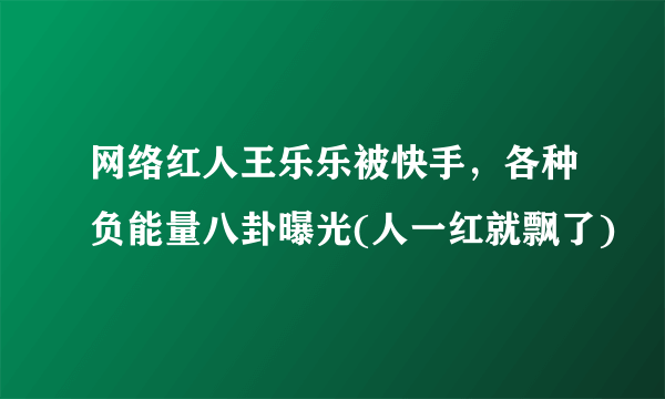 网络红人王乐乐被快手，各种负能量八卦曝光(人一红就飘了)