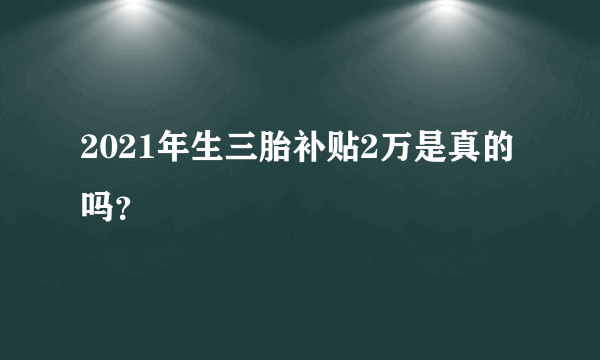 2021年生三胎补贴2万是真的吗？