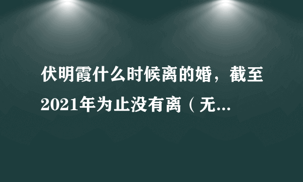 伏明霞什么时候离的婚，截至2021年为止没有离（无中生有的谣言）