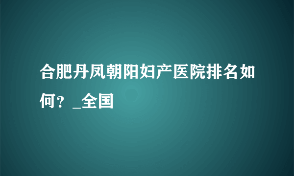 合肥丹凤朝阳妇产医院排名如何？_全国