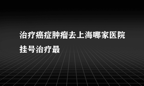 治疗癌症肿瘤去上海哪家医院挂号治疗最