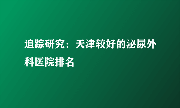 追踪研究：天津较好的泌尿外科医院排名